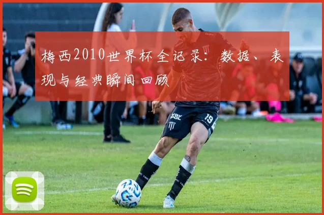 梅西2010世界杯全记录：数据、表现与经典瞬间回顾
