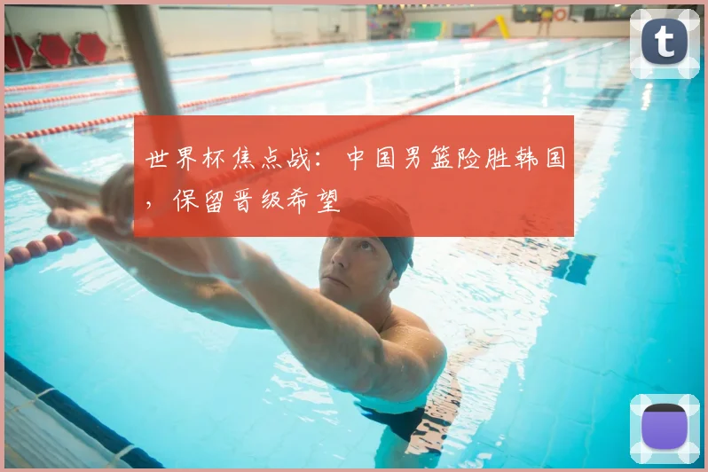 世界杯焦点战:中国男篮险胜韩国,保留晋级希望