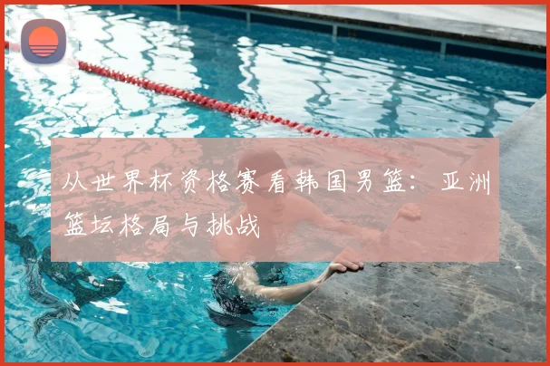 从世界杯资格赛看韩国男篮：亚洲篮坛格局与挑战
