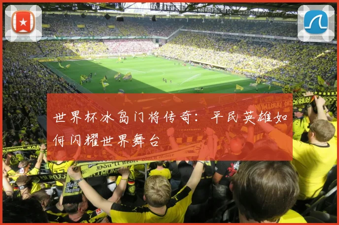 世界杯冰岛门将传奇:平民英雄如何闪耀世界舞台