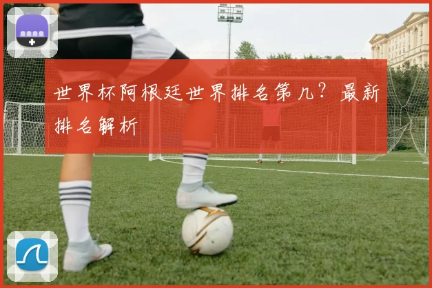 世界杯阿根廷世界排名第几？最新排名解析