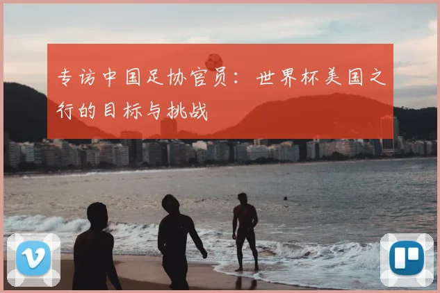 专访中国足协官员:世界杯美国之行的目标与挑战