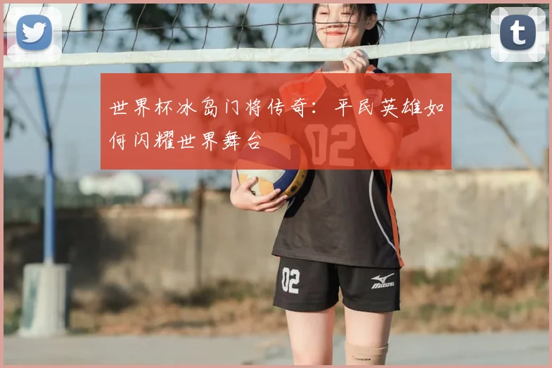 世界杯冰岛门将传奇:平民英雄如何闪耀世界舞台
