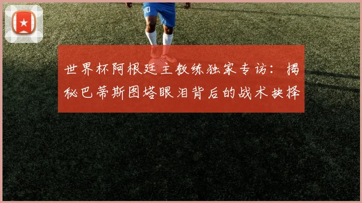 世界杯阿根廷主教练独家专访:揭秘巴蒂斯图塔眼泪背后的战术抉择