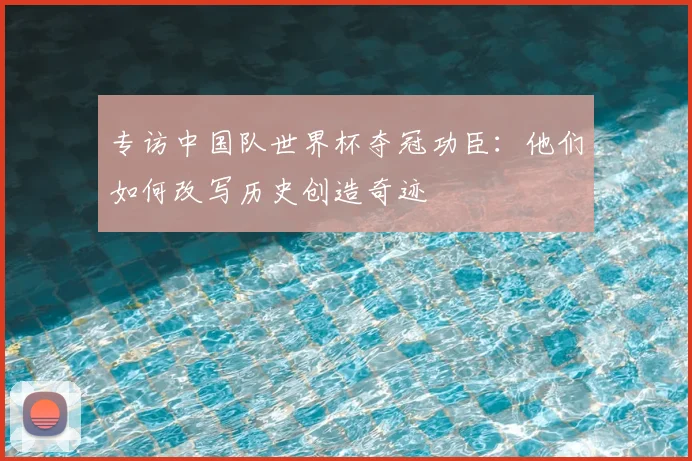 专访中国队世界杯夺冠功臣：他们如何改写历史创造奇迹