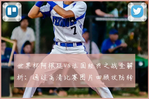世界杯阿根廷vs法国经典之战全解析：通过高清比赛图片回顾攻防转换与决胜时刻