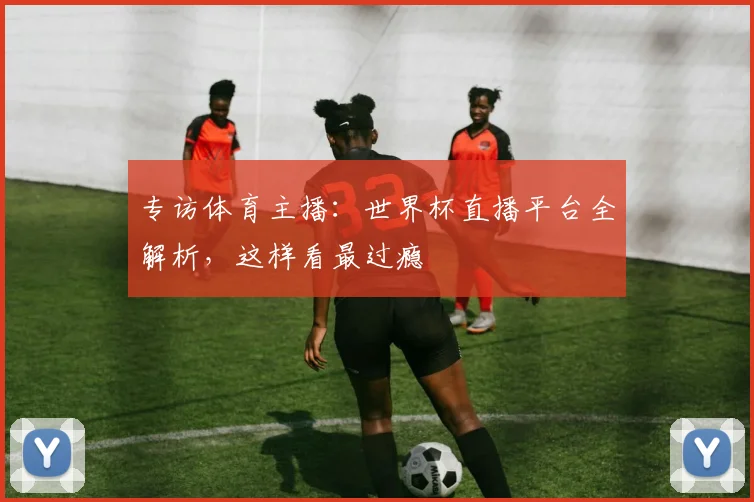专访体育主播:世界杯直播平台全解析,这样看最过瘾