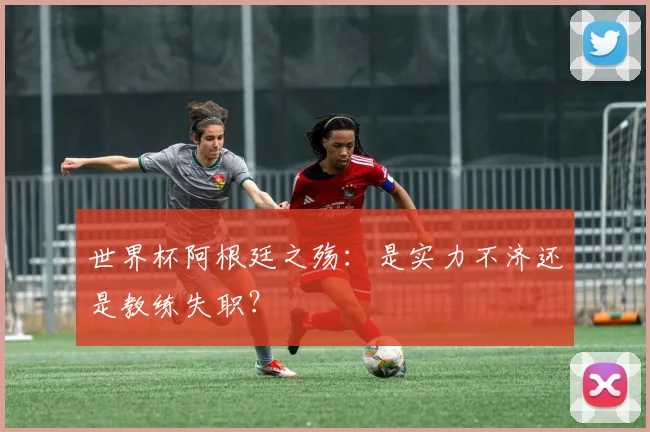 世界杯阿根廷之殇:是实力不济还是教练失职?