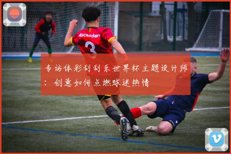 专访体彩刮刮乐世界杯主题设计师:创意如何点燃球迷热情