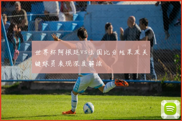 世界杯阿根廷vs法国比分结果及关键球员表现深度解读