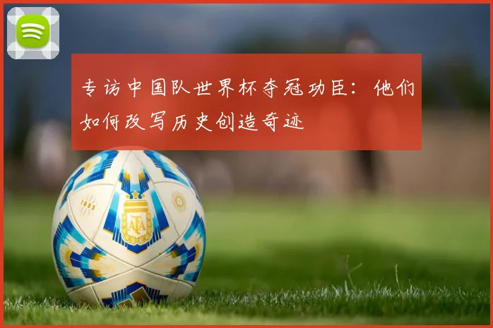 专访中国队世界杯夺冠功臣：他们如何改写历史创造奇迹
