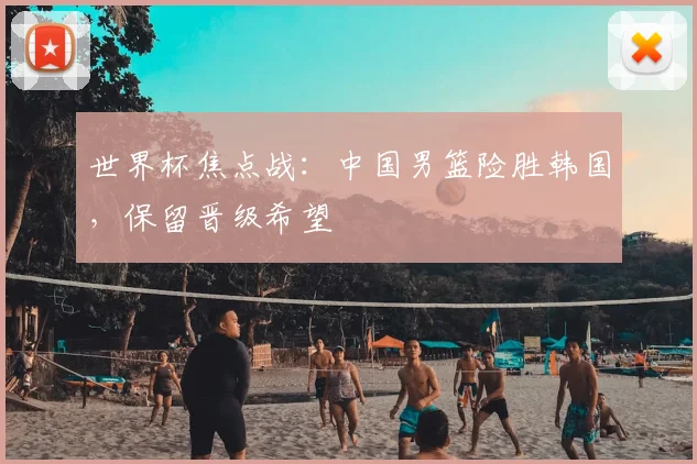 世界杯焦点战:中国男篮险胜韩国,保留晋级希望