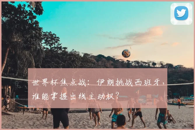 世界杯焦点战:伊朗挑战西班牙,谁能掌握出线主动权?