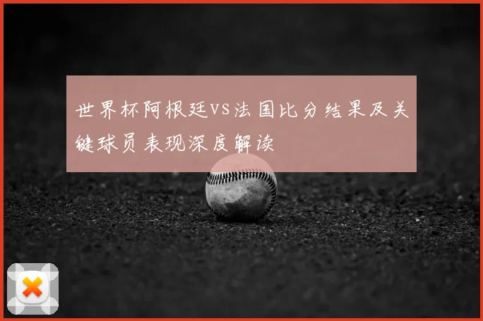 世界杯阿根廷vs法国比分结果及关键球员表现深度解读