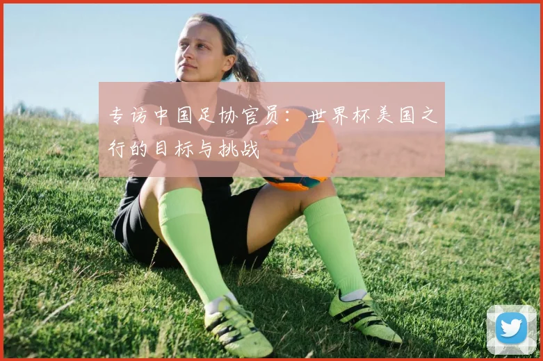 专访中国足协官员:世界杯美国之行的目标与挑战
