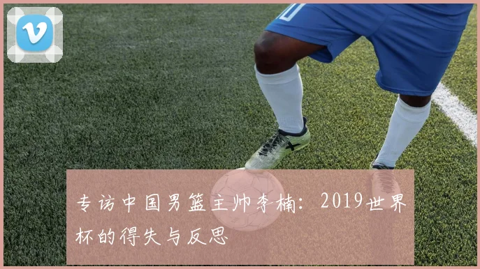 专访中国男篮主帅李楠:2019世界杯的得失与反思