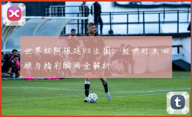 世界杯阿根廷vs法国:经典对决回顾与精彩瞬间全解析