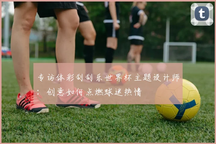 专访体彩刮刮乐世界杯主题设计师:创意如何点燃球迷热情