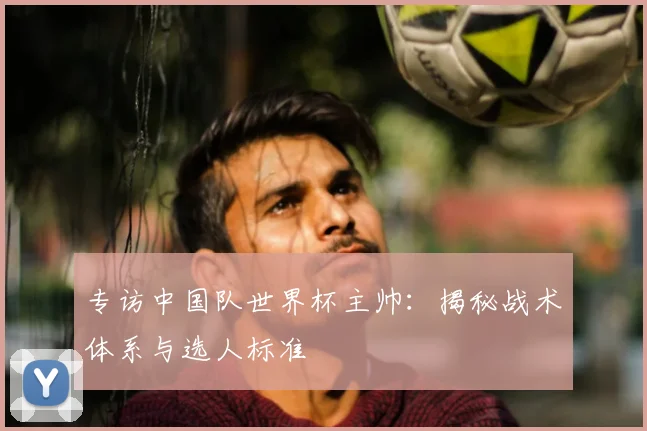 专访中国队世界杯主帅:揭秘战术体系与选人标准