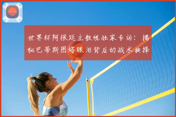 世界杯阿根廷主教练独家专访:揭秘巴蒂斯图塔眼泪背后的战术抉择