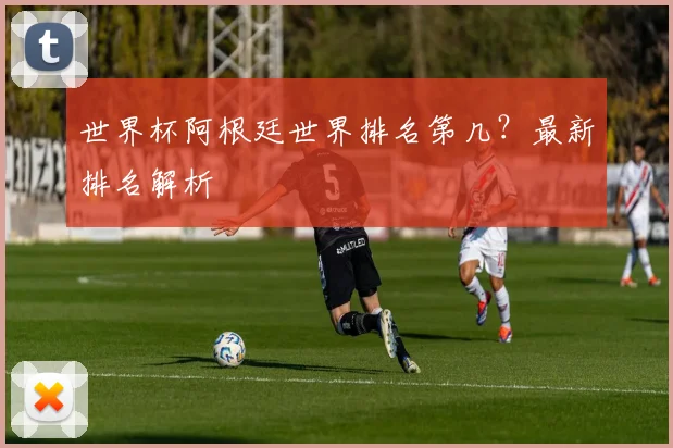 世界杯阿根廷世界排名第几？最新排名解析