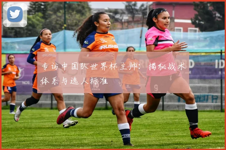 专访中国队世界杯主帅:揭秘战术体系与选人标准
